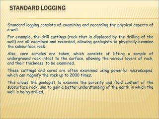 Standard logging consists of examining and recording the physical aspects of a well.  For example, the drill cuttings (rock that is displaced by the drilling of the well) are all examined and recorded, allowing geologists to physically examine the subsurface rock.  Also, core samples are taken, which consists of lifting a sample of underground rock intact to the surface, allowing the various layers of rock, and their thickness, to be examined.  These cuttings and cores are often examined using powerful microscopes, which can magnify the rock up to 2000 times.  This allows the geologist to examine the porosity and fluid content of the subsurface rock, and to gain a better understanding of the earth in which the well is being drilled. 