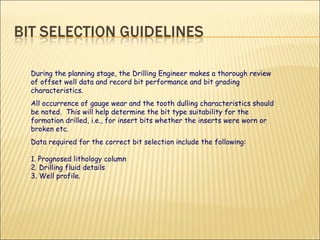 During the planning stage, the Drilling Engineer makes a thorough review of offset well data and record bit performance and bit grading characteristics.  All occurrence of gauge wear and the tooth dulling characteristics should be noted.  This will help determine the bit type suitability for the formation drilled, i.e., for insert bits whether the inserts were worn or broken etc.  Data required for the correct bit selection include the following: 1. Prognosed lithology column 2. Drilling fluid details 3. Well profile. 