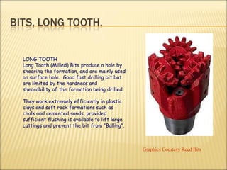 LONG TOOTH Long Tooth (Milled) Bits produce a hole by shearing the formation, and are mainly used on surface hole.  Good fast drilling bit but are limited by the hardness and shearability of the formation being drilled.  They work extremely efficiently in plastic clays and soft rock formations such as chalk and cemented sands, provided sufficient flushing is available to lift large cuttings and prevent the bit from "Balling".  Graphics Courtesy Reed Bits 