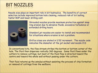 Nozzle size plays an important role in bit hydraulics.  The benefits of correct selection include improved bottom hole cleaning, reduced risk of bit balling, faster ROP and lower drilling cost. In conventional bits, the flow stream strikes the bottom or bottom corner of the hole. The fluid then disperses radically 360 degrees.  Some fluid flows under the cutters to remove cuttings, but most of the fluid flow is directed toward the centre and toward the whole wall without passing under the cutters.  That fluid returns up the annulus without assisting the process of chip formation or removal of cuttings from the wellbore. Shrouded nozzles provide maximum protection against snap ring erosion due to abrasive fluids, excessive turbulence or extended drilling hours.  Standard jet nozzles are easier to install and recommended for situations where erosion is not a problem.  Orifice sizes are stated in 1/32 increment.  The nozzle code indicates the diameter of the jet socket and nozzle O.D 