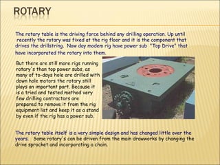 The rotary table is the driving force behind any drilling operation. Up until  recently the rotary was fixed at the rig floor and it is the component that  drives the drillstring.  Now day modem rig have power sub  "Top Drive" that  have incorporated the rotary into them. But there are still more rigs running rotary's than top power subs, as many of to-days hole are drilled with down hole motors the rotary still plays an important part. Because it is a tried and tested method very few drilling contractors are prepared to remove it from the rig equipment list and keep it as a stand by even if the rig has a power sub.   The rotary table itself is a very simple design and has changed little over the years.  Some rotary's can be driven from the main drawworks by changing the drive sprocket and incorporating a chain.   