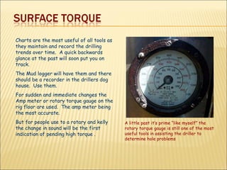 Charts are the most useful of all tools as they maintain and record the drilling trends over time.  A quick backwards glance at the past will soon put you on track. The Mud logger will have them and there should be a recorder in the drillers dog house.  Use them. For sudden and immediate changes the Amp meter or rotary torque gauge on the rig floor are used.  The amp meter being the most accurate. But for people use to a rotary and kelly the change in sound will be the first indication of pending high torque . A little past it’s prime “like myself” the rotary torque gauge is still one of the most useful tools in assisting the driller to determine hole problems 