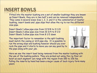 Fitted into the master bushing are a set of smaller bushings they are known as Insert Bowls, they are in two half's and can be removed independently. They come in several sizes Size 1, 2, 3. and it is the combination of master bushing, insert bowls and  pipe slips that allow the rig to run the different size pipe. Insert Bowls 1 allow pipe size from 13 5/8 to 11 1/4 Insert Bowls 2 allow pipe size from 10 3/4 to 9 1/2 Insert Bowls 3 allow pipe size from 8 1/2 down The important factor to remember is the split bushing must match the casing or drill pipe slip.  It is possible to run the wrong slips and bushing however should you ever rock the pipe and it starts to move you can say good by to the pipe along with your job. Here we see the insert bowl being removed from the master bushing with the use of the bushing pullers. They are picked out using the rig floor air hoist as each segment can range with the region from 185 to 336 lbs.  Pulling the inserts by hand has been a major cause of back injury form many years  