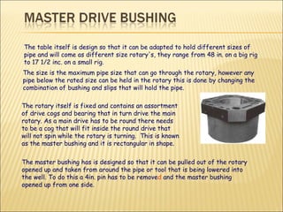 The table itself is design so that it can be adapted to hold different sizes of pipe and will come as different size rotary's, they range from 48 in. on a big rig to 17 1/2 inc. on a small rig.  The master bushing has is designed so that it can be pulled out of the rotary opened up and taken from around the pipe or tool that is being lowered into the well. To do this a 4in. pin has to be remove d  and the master bushing opened up from one side.  The size is the maximum pipe size that can go through the rotary, however any pipe below the rated size can be held in the rotary this is done by changing the combination of bushing and slips that will hold the pipe. The rotary itself is fixed and contains an assortment of drive cogs and bearing that in turn drive the main rotary. As a main drive has to be round there needs to be a cog that will fit inside the round drive that will not spin while the rotary is turning.  This is known as the master bushing and it is rectangular in shape.  