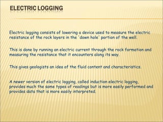 Electric logging consists of lowering a device used to measure the electric resistance of the rock layers in the 'down hole' portion of the well.  This is done by running an electric current through the rock formation and measuring the resistance that it encounters along its way.  This gives geologists an idea of the fluid content and characteristics.  A newer version of electric logging, called induction electric logging, provides much the same types of readings but is more easily performed and provides data that is more easily interpreted. 