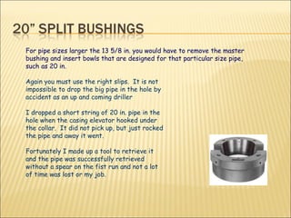 Again you must use the right slips.  It is not impossible to drop the big pipe in the hole by accident as an up and coming driller  I dropped a short string of 20 in. pipe in the hole when the casing elevator hooked under the collar.  It did not pick up, but just rocked the pipe and away it went.  Fortunately I made up a tool to retrieve it and the pipe was successfully retrieved without a spear on the fist run and not a lot of time was lost or my job.  For pipe sizes larger the 13 5/8 in. you would have to remove the master bushing and insert bowls that are designed for that particular size pipe, such as 20 in. 