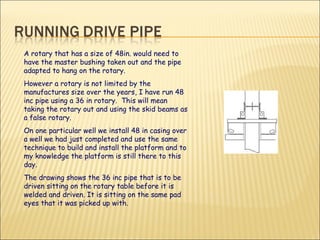 A rotary that has a size of 48in. would need to have the master bushing taken out and the pipe adapted to hang on the rotary.   However a rotary is not limited by the manufactures size over the years, I have run 48 inc pipe using a 36 in rotary.  This will mean taking the rotary out and using the skid beams as a false rotary.  On one particular well we install 48 in casing over a well we had just completed and use the same technique to build and install the platform and to my knowledge the platform is still there to this day.  The drawing shows the 36 inc pipe that is to be driven sitting on the rotary table before it is welded and driven. It is sitting on the same pad eyes that it was picked up with. 