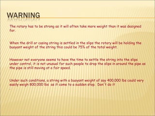 The rotary has to be strong as it will often take more weight than it was designed for. When the drill or casing string is settled in the slips the rotary will be holding the buoyant weight of the string this could be 75% of the total weight.  However not everyone seems to have the time to settle the string into the slips under control, it is not unusual for such people to drop the slips in around the pipe as the pipe is still moving at a fair speed.  Under such conditions, a string with a buoyant weight of say 400,000 lbs could very easily weigh 800,000 lbs  as it come to a sudden stop.  Don't do it .  
