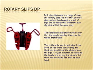 Drill pipe slips come in a range of sizes and in many case the dies that grip the pipe can be interchanged or a set of slips are so design that different size slip dies will fit the same body.  The handles are designed in such a way that the people handling them cup the handle from below.  This is the safe way to pull slips if the worm on the brake can not stop the block and should land the elevators on the slips it is just a matter of releasing the handle and letting the elevator hit them and not taking off most of your hand. 
