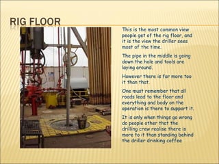 This is the most common view people get of the rig floor, and it is the view the driller sees most of the time. The pipe in the middle is going down the hole and tools are laying around. However there is far more too it than that. One must remember that all roads lead to the floor and everything and body on the operation is there to support it. It is only when things go wrong do people other that the drilling crew realise there is more to it than standing behind the driller drinking coffee  