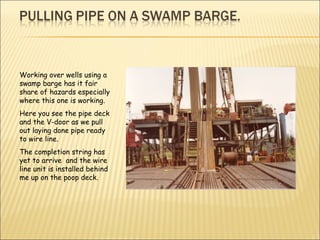 Working over wells using a swamp barge has it fair share of hazards especially where this one is working. Here you see the pipe deck and the V-door as we pull out laying done pipe ready to wire line. The completion string has yet to arrive  and the wire line unit is installed behind me up on the poop deck. 