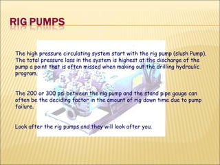 The high pressure circulating system start with the rig pump (slush Pump). The total pressure loss in the system is highest at the discharge of the pump a point that is often missed when making out the drilling hydraulic program.  The 200 or 300 psi between the rig pump and the stand pipe gauge can often be the deciding factor in the amount of rig down time due to pump failure.  Look after the rig pumps and they will look after you. 