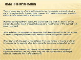 There are many sources of data and information for the geologist and geophysicist to use in the exploration for hydrocarbons. However, this raw data alone would be useless without careful and methodical interpretation.  Much like putting together a puzzle, the geophysicist uses all of the sources of data available to create a model, or educated guess, as to the structure of the layers of rock under the ground.  Some techniques, including seismic exploration, lend themselves well to the construction of a hand or computer generated visual interpretation of underground formation.  Other sources of data, such as that obtained from core samples or logging, are taken into account by the geologist when determining the subsurface geological structures.  It must be noted, however, that despite the amazing evolution of technology and exploration techniques, the only way of being sure that a petroleum or natural gas reservoir exists is to drill an exploratory well.  