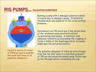 Running a pump with a damaged pulsation rubber is a quick way to damage a pump.  It should be checked daily and adjusted to the rated working pressure.  Introduced over 40 years ago it has solved many of the  problems associated with oilfield reciprocating mud pumps.  A stabilizer disk enhances reliability by precluding the trapping of fluids in folds of the diaphragm which increases diaphragm life and predictability. The pulsation dampener if filled up with nitrogen from the top inlet valve to a maximum pressure of 750 psi and should be sealed using Teflon tape on the threads before reinstalling the cap. Hydrill K-Series Is rated at 7500 psi and is possibly the most well know of all pulsation dampeners  