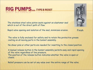 The stainless steel valve piston seats against an elastomer seal which is out of the direct path of flow.  Rapid valve opening and isolation of the seal, minimizes erosion.  The valve is fully enclosed for safety and to retain the protective grease coating on all moving parts in the bonnet assembly.  No shear pins or other parts are needed for resetting to the closed position.  A manual release button in the bonnet assembly permits easy and rapid opening of the valve regardless of line pressure.  The position of the release button indicates whether the valve is open or closed.  Relief pressure can be set at any value over the entire range of the valve. Finish 