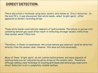 There also exists a technique using basic seismic data known as 'direct detection'. In the mid-70's, it was discovered that white bands, called 'bright spots', often appeared on seismic recording strips.  These white bands could indicate deposits of hydrocarbons. The nature or porous rock containing natural gas could often result in reflecting stronger seismic reflections than normal, water filled rock.  Therefore, in these circumstances, the actual natural gas reservoir could be detected directly from the seismic data. However, this does not hold universally.  Many of these 'bright spots' do not contain hydrocarbons, and many deposits of hydrocarbons are not indicated by white strips on the seismic data.  Therefore, although adding a new technique of locating petroleum and natural gas reservoirs, direct detection is not a completely reliable method. 