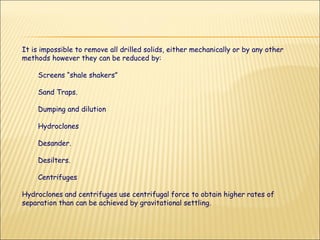 It is impossible to remove all drilled solids, either mechanically or by any other methods however they can be reduced by: Screens “shale shakers” Sand Traps. Dumping and dilution  Hydroclones Desander. Desilters. Centrifuges  Hydroclones and centrifuges use centrifugal force to obtain higher rates of separation than can be achieved by gravitational settling.  