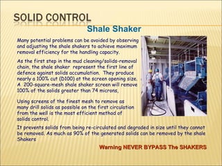 Many potential problems can be avoided by observing and adjusting the shale shakers to achieve maximum removal efficiency for the handling capacity. As the first step in the mud cleaning/solids-removal chain, the shale shaker  represent the first line of defence against solids accumulation.  They produce nearly a 100% cut (D100) at the screen opening size. A  200-square-mesh shale shaker screen will remove 100% of the solids greater than 74 microns,  Shale Shaker Using screens of the finest mesh to remove as many drill solids as possible on the first circulation from the well is the most efficient method of solids control.  It prevents solids from being re-circulated and degraded in size until they cannot be removed. As much as 90% of the generated solids can be removed by the shale Shakers  Warning NEVER BYPASS The SHAKERS 