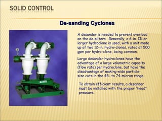 De-sanding Cyclones A desander is needed to prevent overload on the de-silters.  Generally, a 6-in. ID or larger hydroclone is used, with a unit made up of two 12-in. hydro-clones, rated at 500 gpm per hydro-clone, being common.  Large desander hydroclones have the advantage of a large volumetric capacity (flow rate) per hydroclone, but have the disadvantage of making wide particle-size cuts in the 45- to 74-micron range.  To obtain efficient results, a desander must be installed with the proper “head” pressure. 