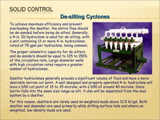 De-silting Cyclones To achieve maximum efficiency and prevent overloading the desilter, the entire flow should be de-sanded before being de-silted. Generally, a 4-in. ID hydroclone is used for de-silting, with a unit containing 12 or more 4-in. hydroclones, rated at 75 gpm per hydroclone, being common.  The proper volumetric capacity for de-silters and de-sanders should be equal to 125 to 150% of the circulation rate. Large-diameter wells with high circulation rates require a greater number of hydroclones.  Desilter hydroclones generally process a significant volume of fluid and have a more-desirable narrow cut point. A well designed and properly operated 4-in. hydroclone will have a D50 cut point of 15 to 35 microns, with a D90 of around 40 microns. Since barite falls into the same size range as silt, it also will be separated from the mud system by a desilter.  For this reason, desilters are rarely used on weighted muds above 12.5 lb/gal. Both desilter and desander are used primarily while drilling surface hole and where un-weighted, low-density muds are used. 