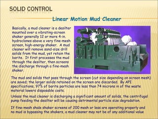 Linear Motion Mud Cleaner Basically, a mud cleaner is a desilter mounted over a vibrating-screen shaker generally 12 or more 4-in. hydroclones above a very fine-mesh screen, high-energy shaker.  A mud cleaner will remove sand-size drill solids from the mud, yet retain the barite.  It first processes the mud through the desilter, then screens the discharge through a fine-mesh shaker.  The mud and solids that pass through the screen (cut size depending on screen mesh) are saved; the larger solids retained on the screen are discarded.  By API specifications, 97% of barite particles are less than 74 microns in of the waste material lowers disposable costs.   Unless the mud cleaner is discharging a significant amount of solids, the centrifugal pump feeding the desilter will be causing detrimental particle size degradation.  If fine-mesh shale shaker screens of 200 mesh or less are operating properly and no mud is bypassing the shakers, a mud cleaner may not be of any additional value  