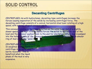 Decanting Centrifuges CENTRIFUGES As with hydroclones, decanting-type centrifuges increase the forces causing separation of the solids by increasing centrifugal force. The decanting centrifuge consists of a conical, horizontal steel bowl rotating at a high speed, with a screw-shaped conveyor inside.    This conveyor rotates in the same direction as the outer bowl, but at a slightly slower speed.  The high rotating speed forces the solids to the inside wall of the bowl and the conveyor pushes them to the end for discharge.  Whole mud is pumped into the hollow spindle of the conveyor, where it is thrown outward into an annular ring of mud called the “pond.”  CENTRIFUGE APPLICATIONS In weighted drilling fluids, a centrifuge is normally used for barite recovery.  This is beneficial when the liquid phase of the mud is very expensive .  