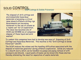 Drill Cuttings & Solids Pulverizer   The disposal of drill cuttings and environmentally hazardous materials is becoming a critical issue aboard offshore drilling rigs. Governments are becoming intolerant to the use of oceans as a "waste can" for oil exploration. The issue now becomes one of HOW and WHERE do oil companies dispose of these liquid and solid wastes? To combat this companies have had to develop new ways of  Disposing of Drill Cuttings and Hazardous Materials.  This machine is the "Drill Cuttings & Solids Pulverizer" (DCSP).  The DCSP reduces the volume and the handling difficulties associated with the disposal of materials generator during offshore exploration.  Solids are reduced to a smooth slurry which can be handled via pumps and piping instead of with conveyors and shovels.  Liquid waste streams can be mixed into these slurries thereby eliminating the need for separation of waste materials. 
