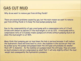 Why do we want to remove gas from drilling fluids?  There are several problems caused by gas, but the main reason we want to remove gas from drilling fluids is to keep the mud pumps pumping mud.  Due to the compressibility of gas a mud pump with a compression ratio of 1.5 will stroke with almost no delivery if the mud weight is cut by 33%.  A mud pump with a compression ratio of 2.0 (some triplex pumps) will stroke without pumping mud at all when the mud weight is cut 50%.  Many think that pumping gas cut mud down the hole is serious because it will reduce the hydrostatic head and even lead to a kick. Any bubbles in the suction pit that can be picked up by the pumps and pumped down the drill pipe will probably be smaller than 1/8" in diameter.  As the bubbles are pumped down the drill pipe, they are under so much pressure and are compressed so small that it will only slightly affect the mud  weight and consequently the hydrostatic pressure.  