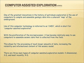 One of the greatest innovations in the history of petroleum exploration is the use of computers to compile and assemble geologic data into a coherent 'map' of the underground.  Use of this computer technology is referred to as 'CAEX', which is short for 'computer assisted exploration'.  With the proliferation of the microprocessor, it has become relatively easy to use computers to assemble seismic data that is collected from the field.  This allows for the processing of much larger amounts of data, increasing the reliability and informational content of the seismic model.  There are three main types of computer assisted exploration models: 2-dimensional, 3-D, and most recently, 4-D.  