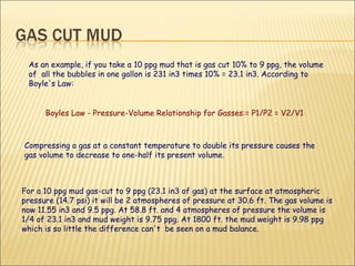 Compressing a gas at a constant temperature to double its pressure causes the gas volume to decrease to one-half its present volume.  For a 10 ppg mud gas-cut to 9 ppg (23.1 in3 of gas) at the surface at atmospheric pressure (14.7 psi) it will be 2 atmospheres of pressure at 30.6 ft. The gas volume is now 11.55 in3 and 9.5 ppg. At 58.8 ft. and 4 atmospheres of pressure the volume is 1/4 of 23.1 in3 and mud weight is 9.75 ppg. At 1800 ft. the mud weight is 9.98 ppg which is so little the difference can't  be seen on a mud balance.  Boyles Law - Pressure-Volume Relationship for Gasses:= P1/P2 = V2/V1 As an example, if you take a 10 ppg mud that is gas cut 10% to 9 ppg, the volume of  all the bubbles in one gallon is 231 in3 times 10% = 23.1 in3. According to Boyle's Law: 