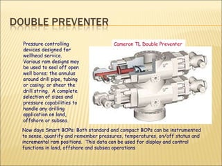 Cameron TL Double Preventer   Pressure controlling devices designed for wellhead service.  Various ram designs may be used to seal off open well bores; the annulus around drill pipe, tubing or casing; or shear the drill string.  A complete selection of sizes and pressure capabilities to handle any drilling application on land, offshore or subsea.  Now days Smart BOPs: Both standard and compact BOPs can be instrumented to sense, quantify and remember pressures, temperatures, on/off status and incremental ram positions.  This data can be used for display and control functions in land, offshore and subsea operations 