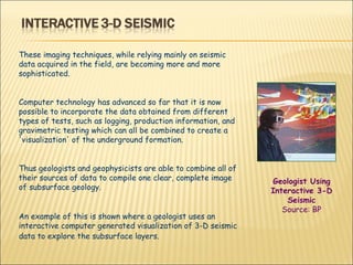 These imaging techniques, while relying mainly on seismic data acquired in the field, are becoming more and more sophisticated.  Computer technology has advanced so far that it is now possible to incorporate the data obtained from different types of tests, such as logging, production information, and gravimetric testing which can all be combined to create a 'visualization' of the underground formation.  Thus geologists and geophysicists are able to combine all of their sources of data to compile one clear, complete image of subsurface geology.  An example of this is shown where a geologist uses an interactive computer generated visualization of 3-D seismic data to explore the subsurface layers.   Geologist Using Interactive 3-D Seismic Source: BP 