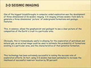 One of the biggest breakthroughs in computer-aided exploration was the development of three-dimensional (3-D) seismic imaging. 3-D imaging utilizes seismic field data to generate a three dimensional 'picture' of underground formations and geologic features. This, in essence, allows the geophysicist and geologist to see a clear picture of the composition of the Earth's crust in a particular area.  Obviously, this is tremendously useful in allowing for the exploration of petroleum and natural gas, as an actual image could be used to estimate the probability of formations existing in a particular area, and the characteristics of that potential formation.  This technology has been extremely successful in raising the success rate of exploration efforts. In fact, using 3-D seismic has been estimated to increase the likelihood of successful reservoir location by 50 percent! 