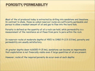 Most of the oil produced today is extracted by drilling into sandstone and limestone. In contrast to shale, these so called reservoir rocks are sufficiently permeable and porous to allow a modest amount of oil and gas to flow into the bore hole.  Porosity is defined as the quantity of oil a rock can hold, while permeability is a measurement of the resistance as oil flows from pore to pore within the rock.  In reservoir rocks at moderate depths of 4921 to 11482 ft (1.5­3.5 km), porosity and permeability are usually satisfactory.  At greater depths down to16000 ft (5 km), sandstone can become so impermeable that exploitation is not financially viable even if large quantities of oil are present.  However, rocks of the required porosity do occur even at such depths.  