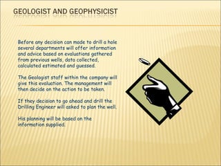 Before any decision can made to drill a hole several departments will offer information and advice based on evaluations gathered from previous wells, data collected, calculated estimated and guessed. The Geologist staff within the company will give this evaluation. The management will then decide on the action to be taken.  If they decision to go ahead and drill the Drilling Engineer will asked to plan the well.  His planning will be based on the information supplied. 