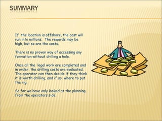 If  the location is offshore, the cost will run into millions.  The rewards may be high, but so are the costs.  There is no proven way of accessing any formation without drilling a hole. Once all the  legal work are completed and in order, the drilling costs are evaluated.  The operator can then decide if they think it is worth drilling, and if so  where to put the rig. So far we have only looked at the planning from the operators side. 