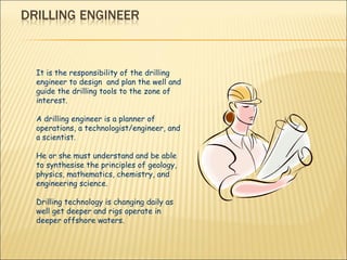 It is the responsibility of the drilling engineer to design  and plan the well and guide the drilling tools to the zone of interest.  A drilling engineer is a planner of operations, a technologist/engineer, and a scientist.  He or she must understand and be able to synthesise the principles of geology, physics, mathematics, chemistry, and engineering science.  Drilling technology is changing daily as well get deeper and rigs operate in deeper offshore waters.  