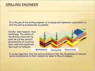 It is the job of the drilling engineer is to design and implement a procedure to drill the well as economically as possible.  It is also important that the well be drilled so that the formations of interest can be evaluated as to their commercial value to the oil-company .  He/she  does however, have limitations. The safety of the drilling crews and rig must be a prime concern. Governments of countries have rules and regulations that must be followed.  Multilateral.  Horizontal Directional. 