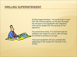 Drilling Superintendent : He works hand in hand with the drilling engineer as the plan develops. He will source out equipment and companies that will be needed for the success of the operation. You would have noted, ?? I said hole and not wellbore the reason for this is, Not all holes are drilled to produce oil or gas. Tools and equipment will vary considerably depending on the reason for the hole to be drilled.  