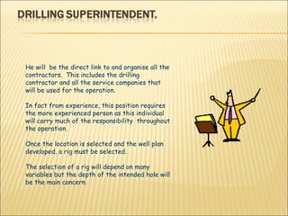 He will  be the direct link to and organise all the contractors.  This includes the drilling contractor and all the service companies that will be used for the operation. In fact from experience, this position requires the more experienced person as this individual will carry much of the responsibility  throughout the operation. Once the location is selected and the well plan  developed, a rig must be selected.  The selection of a rig will depend on many variables but the depth of the intended hole will be the main concern. 