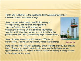 These 650 + MODU’s in the worldwide fleet represent dozens of different styles, or classes of rigs.  Some are specialized ships, modified to carry a  drilling derrick, and maintain their position  over the ‘hole’ either with anchors, or  dynamic positioning [ DP uses satellite technology,  together with thrusters motors to maintain the ships  position over the 'hole', even during high sea conditions ].  Some of these vessels can drill in over12000 ft. of  water depth . sinking well holes many times that distance !  Many fall into the "jack-up" category, which contains over 60 ‘sub-classes’ itself. These are typically restricted to working in shallower waters, approximately 350 ft. or less. A newer concept in drilling is being utilized in the deeper water arena.   jack-up rig 