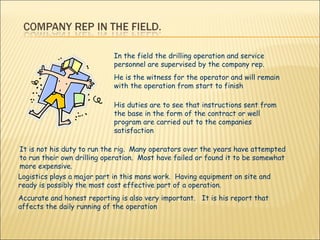 In the field the drilling operation and service personnel are supervised by the company rep. He is the witness for the operator and will remain with the operation from start to finish His duties are to see that instructions sent from the base in the form of the contract or well program are carried out to the companies satisfaction It is not his duty to run the rig.  Many operators over the years have attempted to run their own drilling operation.  Most have failed or found it to be somewhat more expensive.  Logistics plays a major part in this mans work.  Having equipment on site and ready is possibly the most cost effective part of a operation.  Accurate and honest reporting is also very important.  It is his report that affects the daily running of the operation  