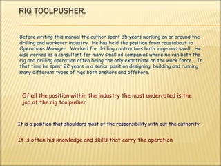 Before writing this manual the author spent 35 years working on or around the drilling and workover industry.  He has held the position from roustabout to Operations Manager.  Worked for drilling contractors both large and small.  He also worked as a consultant for many small oil companies where he ran both the rig and drilling operation often being the only expatriate on the work force.  In that time he spent 22 years in a senior position designing, building and running many different types of rigs both onshore and offshore. Of all the position within the industry the most underrated is the job of the rig toolpusher It is a position that shoulders most of the responsibility with out the authority.  It is often his knowledge and skills that carry the operation 