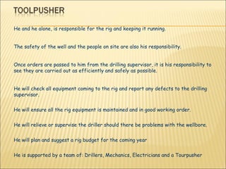 He and he alone, is responsible for the rig and keeping it running.  The safety of the well and the people on site are also his responsibility.  Once orders are passed to him from the drilling supervisor, it is his responsibility to see they are carried out as efficiently and safely as possible.  He will check all equipment coming to the rig and report any defects to the drilling supervisor.  He will ensure all the rig equipment is maintained and in good working order.  He will relieve or supervise the driller should there be problems with the wellbore. He will plan and suggest a rig budget for the coming year  He is supported by a team of: Drillers, Mechanics, Electricians and a Tourpusher 