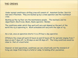 Under normal conditions a drilling crew will consist of:  Assistant Driller, Derrick man and 3 Floormen.  They are backed up by a crane operator and the roustabout crew. Backing up the rig floor are the maintenance people .  The mechanic and his department, Electrician, Medic, Radio operator, Welder. The conditions under which they work will vary and depend on the part of the world the rig is operating in.  Work schedules will vary with the type of rig. As a rule, once an operation starts it is a 24 hour a day operation. Offshore the crews will work 12 hours on and 12 hours off for periods ranging from 7 days on and 7 days off, to 28 days on and 28 days off.  The living conditions would be close to  that of a local hotel. However on land operations, conditions can very drastically and the standard of living can range from living in a hotel or camp, to looking after yourselves.  