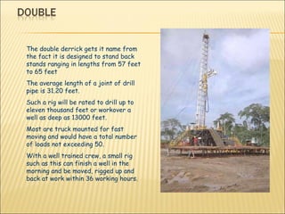 The double derrick gets it name from the fact it is designed to stand back stands ranging in lengths from 57 feet to 65 feet  The average length of a joint of drill pipe is 31.20 feet. Such a rig will be rated to drill up to eleven thousand feet or workover a well as deep as 13000 feet.  Most are truck mounted for fast moving and would have a total number of loads not exceeding 50. With a well trained crew, a small rig such as this can finish a well in the morning and be moved, rigged up and back at work within 36 working hours. 