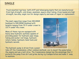 The mast capacities range from 100,000# hookload to 440,000# hookload with heights ranging from 70 ft under crown to 131 ft under the crown. Many of these rigs are equipped with heavy duty hydraulic systems capable of providing power for hydraulic pipe tongs, tubing and sucker rod tongs, hydraulic rotary tables, hydraulic hand tools and hydraulic swivels. Truck mounted rigs have  both stiff and telescoping masts that are manufactured from high strength, cold drawn, seamless, square steel tubing. Cross beams are high strength, low alloy, angle iron for design capacity and ease of repair or replacement. The hydraulic pump is driven from a power  take off the transmission, other common methods  are to mount the pump below the engine and use a belt drive. The transmission design has the advantage that it  protects the pump from dirt and grime during rig transportation and make it  easy to maintain. 