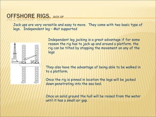 They also have the advantage of being able to be walked in to a platform.  Once the rig is pinned in location the legs will be jacked down penetrating into the sea bed.  Once on solid ground the hull will be raised from the water until it has a small air gap.  Jack ups are very versatile and easy to move.  They come with two basic type of legs.  Independent leg – Mat supported Independent leg jacking is a great advantage if for some reason the rig has to jack up and around a platform. the rig can be tilted by stopping the movement on any of the legs 
