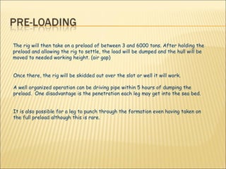 The rig will then take on a preload of between 3 and 6000 tons. After holding the preload and allowing the rig to settle, the load will be dumped and the hull will be moved to needed working height. (air gap)  Once there, the rig will be skidded out over the slot or well it will work.  A well organized operation can be driving pipe within 5 hours of dumping the preload.  One disadvantage is the penetration each leg may get into the sea bed.  It is also possible for a leg to punch through the formation even having taken on the full preload although this is rare.   