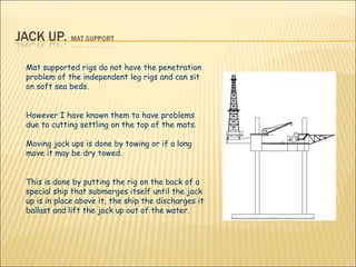 Mat supported rigs do not have the penetration problem of the independent leg rigs and can sit on soft sea beds.  However I have known them to have problems due to cutting settling on the top of the mats. Moving jack ups is done by towing or if a long move it may be dry towed.  This is done by putting the rig on the back of a special ship that submerges itself until the jack up is in place above it, the ship the discharges it ballast and lift the jack up out of the water.    